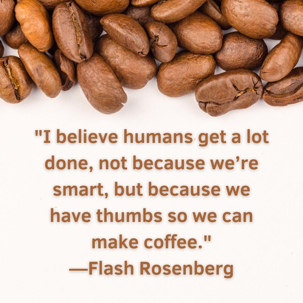 I believe humans get a lot done, not because we're smart, but because we have thumbs so we can make coffee.